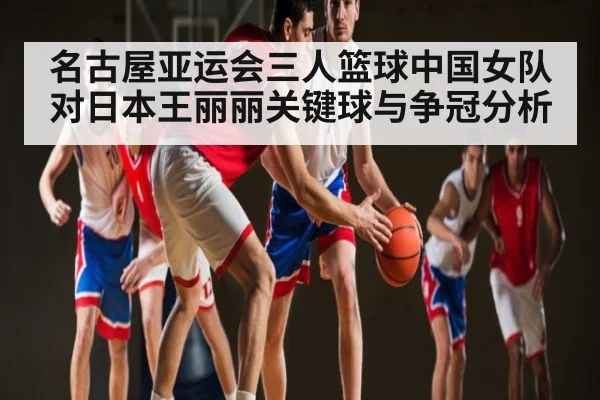名古屋亚运会三人篮球中国女队对日本王丽丽关键球与争冠分析