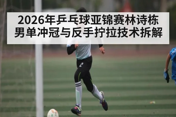 2026年乒乓球亚锦赛林诗栋男单冲冠与反手拧拉技术拆解
